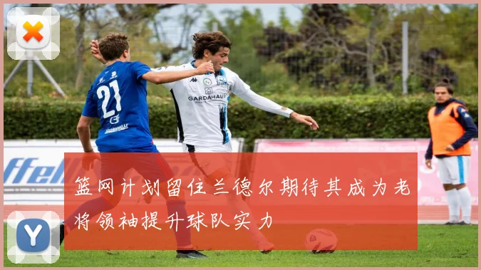 篮网计划留住兰德尔期待其成为老将领袖提升球队实力