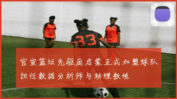 官宣篮坛先驱庞启蒙正式加盟球队担任数据分析师与助理教练