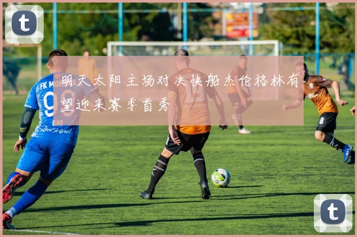明天太阳主场对决快船杰伦格林有望迎来赛季首秀