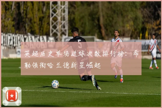 英超历史单场进球次数排行榜：希勒领衔哈兰德新星崛起