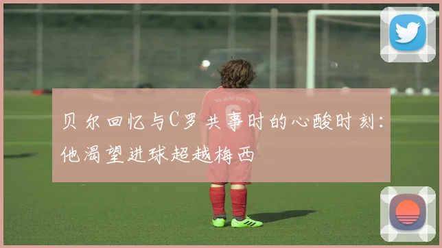 贝尔回忆与C罗共事时的心酸时刻：他渴望进球超越梅西