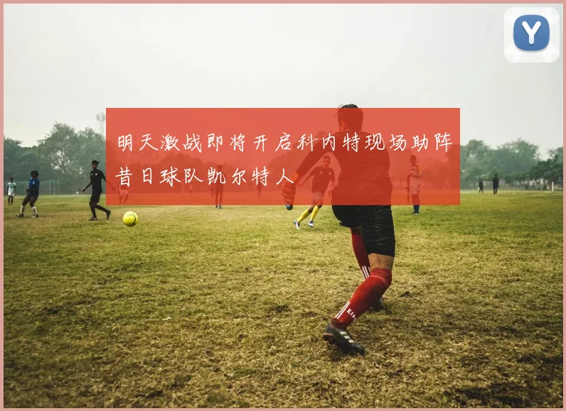 明天激战即将开启科内特现场助阵昔日球队凯尔特人