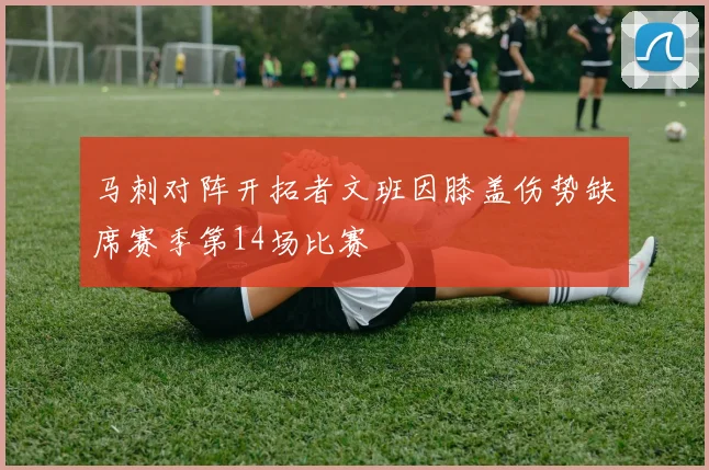 马刺对阵开拓者文班因膝盖伤势缺席赛季第14场比赛