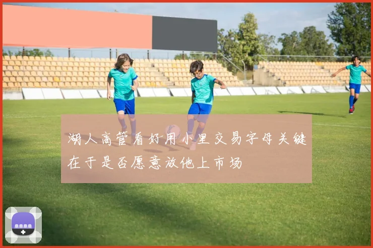 湖人高管看好用小里交易字母关键在于是否愿意放他上市场